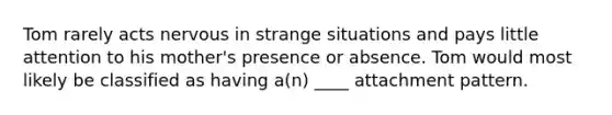 Tom rarely acts nervous in strange situations and pays little attention to his mother's presence or absence. Tom would most likely be classified as having a(n) ____ attachment pattern.