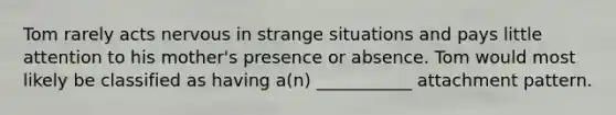 Tom rarely acts nervous in strange situations and pays little attention to his mother's presence or absence. Tom would most likely be classified as having a(n) ___________ attachment pattern.