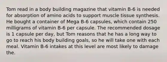 Tom read in a body building magazine that vitamin B-6 is needed for absorption of amino acids to support muscle tissue synthesis. He bought a container of Mega B-6 capsules, which contain 250 milligrams of vitamin B-6 per capsule. The recommended dosage is 1 capsule per day, but Tom reasons that he has a long way to go to reach his body building goals, so he will take one with each meal. Vitamin B-6 intakes at this level are most likely to damage the.