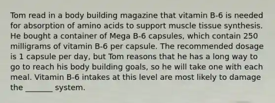 Tom read in a body building magazine that vitamin B-6 is needed for absorption of amino acids to support muscle tissue synthesis. He bought a container of Mega B-6 capsules, which contain 250 milligrams of vitamin B-6 per capsule. The recommended dosage is 1 capsule per day, but Tom reasons that he has a long way to go to reach his body building goals, so he will take one with each meal. Vitamin B-6 intakes at this level are most likely to damage the _______ system.