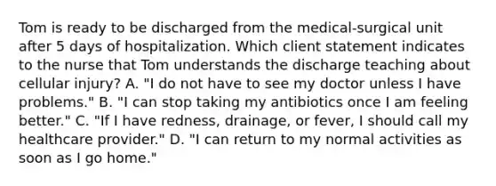 Tom is ready to be discharged from the medical-surgical unit after 5 days of hospitalization. Which client statement indicates to the nurse that Tom understands the discharge teaching about cellular injury? A. "I do not have to see my doctor unless I have problems." B. "I can stop taking my antibiotics once I am feeling better." C. "If I have redness, drainage, or fever, I should call my healthcare provider." D. "I can return to my normal activities as soon as I go home."