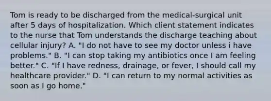 Tom is ready to be discharged from the medical-surgical unit after 5 days of hospitalization. Which client statement indicates to the nurse that Tom understands the discharge teaching about cellular injury? A. "I do not have to see my doctor unless i have problems." B. "I can stop taking my antibiotics once I am feeling better." C. "If I have redness, drainage, or fever, I should call my healthcare provider." D. "I can return to my normal activities as soon as I go home."