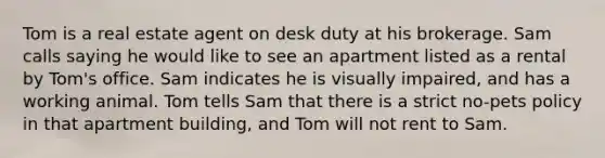 Tom is a real estate agent on desk duty at his brokerage. Sam calls saying he would like to see an apartment listed as a rental by Tom's office. Sam indicates he is visually impaired, and has a working animal. Tom tells Sam that there is a strict no-pets policy in that apartment building, and Tom will not rent to Sam.