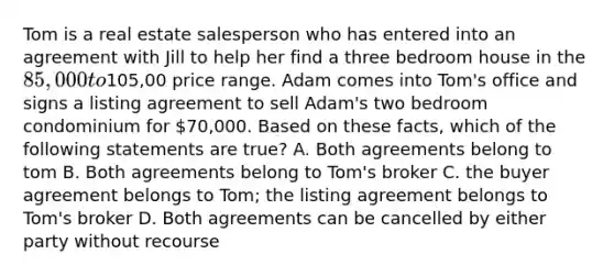 Tom is a real estate salesperson who has entered into an agreement with Jill to help her find a three bedroom house in the 85,000 to105,00 price range. Adam comes into Tom's office and signs a listing agreement to sell Adam's two bedroom condominium for 70,000. Based on these facts, which of the following statements are true? A. Both agreements belong to tom B. Both agreements belong to Tom's broker C. the buyer agreement belongs to Tom; the listing agreement belongs to Tom's broker D. Both agreements can be cancelled by either party without recourse