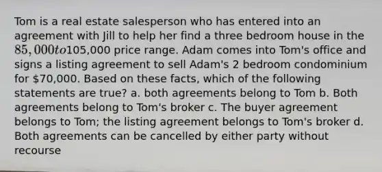 Tom is a real estate salesperson who has entered into an agreement with Jill to help her find a three bedroom house in the 85,000 to105,000 price range. Adam comes into Tom's office and signs a listing agreement to sell Adam's 2 bedroom condominium for 70,000. Based on these facts, which of the following statements are true? a. both agreements belong to Tom b. Both agreements belong to Tom's broker c. The buyer agreement belongs to Tom; the listing agreement belongs to Tom's broker d. Both agreements can be cancelled by either party without recourse