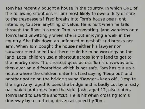 Tom has recently bought a house in the country. In which ONE of the following situations is Tom most likely to owe a duty of care to the trespassers? Fred breaks into Tom's house one night intending to steal anything of value. He is hurt when he falls through the floor in a room Tom is renovating. Jane wanders onto Tom's land unwittingly when she is out enjoying a walk in the country. She falls down an unfenced mineshaft and breaks her arm. When Tom bought the house neither his lawyer nor surveyor mentioned that there could be mine workings on the land. Local children use a shortcut across Tom's land to get to the nearby river. The shortcut goes across Tom's driveway and then over an old footbridge which is not safe. Tom has put up a notice where the children enter his land saying 'Keep-out' and another notice on the bridge saying 'Danger - keep off'. Despite the sign Amy, aged 9, uses the bridge and is badly cut by a rusty nail which protrudes from the side. Josh, aged 12, also enters Tom's land to use the shortcut. He is hit when crossing Tom's driveway by a car being driven at speed by Tom.