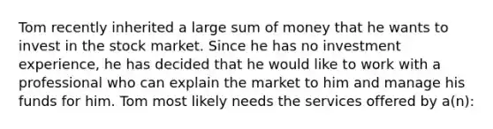 Tom recently inherited a large sum of money that he wants to invest in the stock market. Since he has no investment experience, he has decided that he would like to work with a professional who can explain the market to him and manage his funds for him. Tom most likely needs the services offered by a(n):