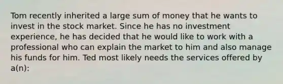 Tom recently inherited a large sum of money that he wants to invest in the stock market. Since he has no investment experience, he has decided that he would like to work with a professional who can explain the market to him and also manage his funds for him. Ted most likely needs the services offered by a(n):