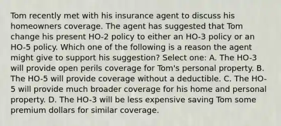 Tom recently met with his insurance agent to discuss his homeowners coverage. The agent has suggested that Tom change his present HO-2 policy to either an HO-3 policy or an HO-5 policy. Which one of the following is a reason the agent might give to support his suggestion? Select one: A. The HO-3 will provide open perils coverage for Tom's personal property. B. The HO-5 will provide coverage without a deductible. C. The HO-5 will provide much broader coverage for his home and personal property. D. The HO-3 will be less expensive saving Tom some premium dollars for similar coverage.