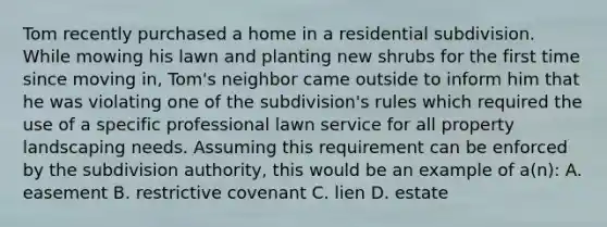 Tom recently purchased a home in a residential subdivision. While mowing his lawn and planting new shrubs for the first time since moving in, Tom's neighbor came outside to inform him that he was violating one of the subdivision's rules which required the use of a specific professional lawn service for all property landscaping needs. Assuming this requirement can be enforced by the subdivision authority, this would be an example of a(n): A. easement B. restrictive covenant C. lien D. estate