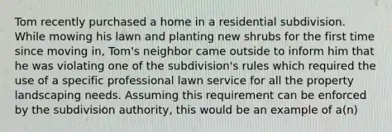 Tom recently purchased a home in a residential subdivision. While mowing his lawn and planting new shrubs for the first time since moving in, Tom's neighbor came outside to inform him that he was violating one of the subdivision's rules which required the use of a specific professional lawn service for all the property landscaping needs. Assuming this requirement can be enforced by the subdivision authority, this would be an example of a(n)