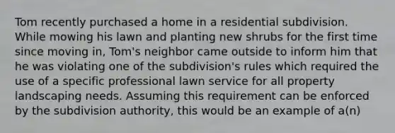 Tom recently purchased a home in a residential subdivision. While mowing his lawn and planting new shrubs for the first time since moving in, Tom's neighbor came outside to inform him that he was violating one of the subdivision's rules which required the use of a specific professional lawn service for all property landscaping needs. Assuming this requirement can be enforced by the subdivision authority, this would be an example of a(n)