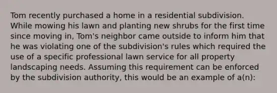 Tom recently purchased a home in a residential subdivision. While mowing his lawn and planting new shrubs for the first time since moving in, Tom's neighbor came outside to inform him that he was violating one of the subdivision's rules which required the use of a specific professional lawn service for all property landscaping needs. Assuming this requirement can be enforced by the subdivision authority, this would be an example of a(n):