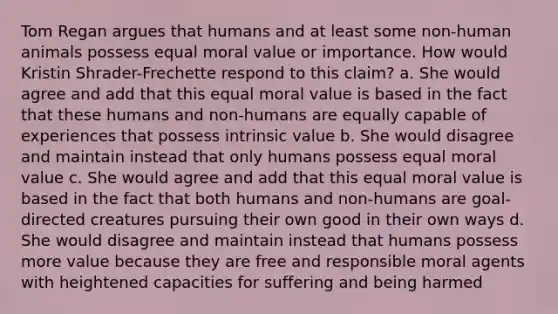 Tom Regan argues that humans and at least some non-human animals possess equal moral value or importance. How would Kristin Shrader-Frechette respond to this claim? a. She would agree and add that this equal moral value is based in the fact that these humans and non-humans are equally capable of experiences that possess intrinsic value b. She would disagree and maintain instead that only humans possess equal moral value c. She would agree and add that this equal moral value is based in the fact that both humans and non-humans are goal-directed creatures pursuing their own good in their own ways d. She would disagree and maintain instead that humans possess more value because they are free and responsible moral agents with heightened capacities for suffering and being harmed