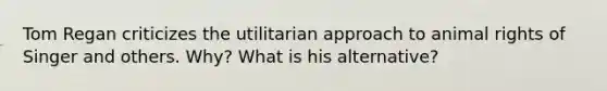 Tom Regan criticizes the utilitarian approach to animal rights of Singer and others. Why? What is his alternative?