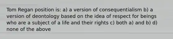 Tom Regan position is: a) a version of consequentialism b) a version of deontology based on the idea of respect for beings who are a subject of a life and their rights c) both a) and b) d) none of the above