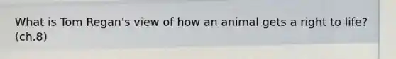 What is Tom Regan's view of how an animal gets a right to life? (ch.8)
