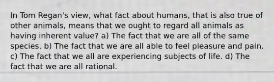 In Tom Regan's view, what fact about humans, that is also true of other animals, means that we ought to regard all animals as having inherent value? a) The fact that we are all of the same species. b) The fact that we are all able to feel pleasure and pain. c) The fact that we all are experiencing subjects of life. d) The fact that we are all rational.