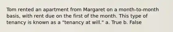 Tom rented an apartment from Margaret on a month-to-month basis, with rent due on the first of the month. This type of tenancy is known as a "tenancy at will." a. True b. False