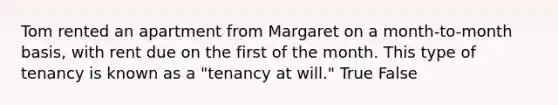 Tom rented an apartment from Margaret on a month-to-month basis, with rent due on the first of the month. This type of tenancy is known as a "tenancy at will." True False