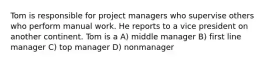 Tom is responsible for project managers who supervise others who perform manual work. He reports to a vice president on another continent. Tom is a A) middle manager B) first line manager C) top manager D) nonmanager