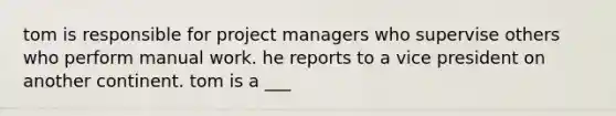 tom is responsible for project managers who supervise others who perform manual work. he reports to a vice president on another continent. tom is a ___