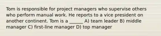 Tom is responsible for project managers who supervise others who perform manual work. He reports to a vice president on another continent. Tom is a ______ A) team leader B) middle manager C) first-line manager D) top manager