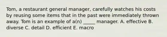 Tom, a restaurant general manager, carefully watches his costs by reusing some items that in the past were immediately thrown away. Tom is an example of a(n) _____ manager. A. effective B. diverse C. detail D. efficient E. macro