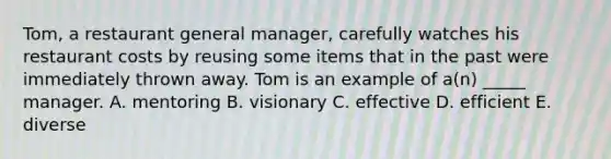 Tom, a restaurant general manager, carefully watches his restaurant costs by reusing some items that in the past were immediately thrown away. Tom is an example of a(n) _____ manager. A. mentoring B. visionary C. effective D. efficient E. diverse