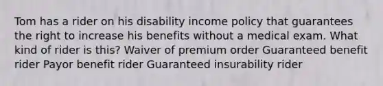 Tom has a rider on his disability income policy that guarantees the right to increase his benefits without a medical exam. What kind of rider is this? Waiver of premium order Guaranteed benefit rider Payor benefit rider Guaranteed insurability rider