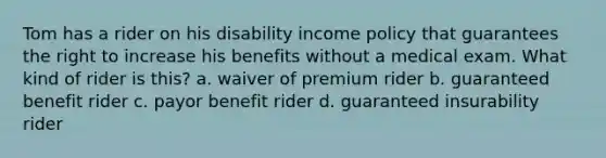 Tom has a rider on his disability income policy that guarantees the right to increase his benefits without a medical exam. What kind of rider is this? a. waiver of premium rider b. guaranteed benefit rider c. payor benefit rider d. guaranteed insurability rider