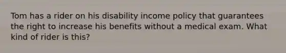 Tom has a rider on his disability income policy that guarantees the right to increase his benefits without a medical exam. What kind of rider is this?