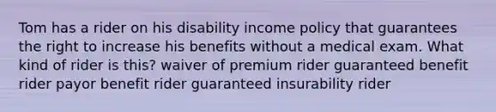 Tom has a rider on his disability income policy that guarantees the right to increase his benefits without a medical exam. What kind of rider is this? waiver of premium rider guaranteed benefit rider payor benefit rider guaranteed insurability rider