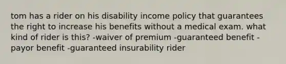 tom has a rider on his disability income policy that guarantees the right to increase his benefits without a medical exam. what kind of rider is this? -waiver of premium -guaranteed benefit -payor benefit -guaranteed insurability rider