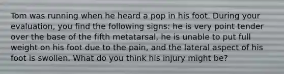 Tom was running when he heard a pop in his foot. During your evaluation, you find the following signs: he is very point tender over the base of the fifth metatarsal, he is unable to put full weight on his foot due to the pain, and the lateral aspect of his foot is swollen. What do you think his injury might be?