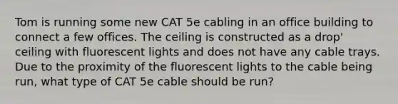 Tom is running some new CAT 5e cabling in an office building to connect a few offices. The ceiling is constructed as a drop' ceiling with fluorescent lights and does not have any cable trays. Due to the proximity of the fluorescent lights to the cable being run, what type of CAT 5e cable should be run?