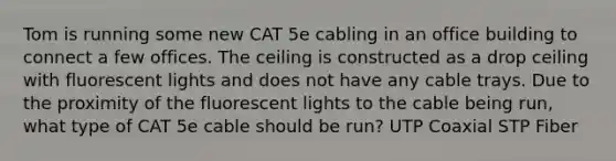 Tom is running some new CAT 5e cabling in an office building to connect a few offices. The ceiling is constructed as a drop ceiling with fluorescent lights and does not have any cable trays. Due to the proximity of the fluorescent lights to the cable being run, what type of CAT 5e cable should be run? UTP Coaxial STP Fiber