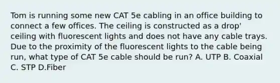 Tom is running some new CAT 5e cabling in an office building to connect a few offices. The ceiling is constructed as a drop' ceiling with fluorescent lights and does not have any cable trays. Due to the proximity of the fluorescent lights to the cable being run, what type of CAT 5e cable should be run? A. UTP B. Coaxial C. STP D.Fiber