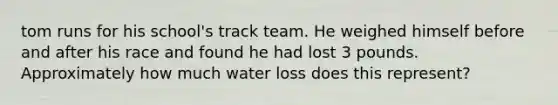 tom runs for his school's track team. He weighed himself before and after his race and found he had lost 3 pounds. Approximately how much water loss does this represent?