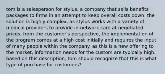 tom is a salesperson for stylus, a company that sells benefits packages to firms in an attempt to keep overall costs down. the solution is highly complex, as stylus works with a variety of medical providers to provide in-network care at negotiated prices. from the customer's perspective, the implementation of the program comes at a high cost initially and requires the input of many people within the company. as this is a new offering to the market, information needs for the custom are typically high. based on this description, tom should recognize that this is what type of purchase for customers?