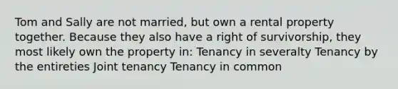 Tom and Sally are not married, but own a rental property together. Because they also have a right of survivorship, they most likely own the property in: Tenancy in severalty Tenancy by the entireties Joint tenancy Tenancy in common