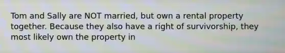 Tom and Sally are NOT married, but own a rental property together. Because they also have a right of survivorship, they most likely own the property in