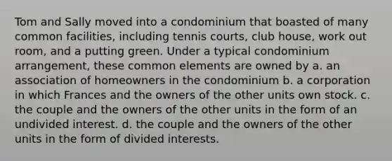 Tom and Sally moved into a condominium that boasted of many common facilities, including tennis courts, club house, work out room, and a putting green. Under a typical condominium arrangement, these common elements are owned by a. an association of homeowners in the condominium b. a corporation in which Frances and the owners of the other units own stock. c. the couple and the owners of the other units in the form of an undivided interest. d. the couple and the owners of the other units in the form of divided interests.