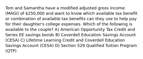 Tom and Samantha have a modified adjusted gross income (MAGI) of 250,000 and want to know which available tax benefit or combination of available tax benefits can they use to help pay for their daughter's college expenses. Which of the following is available to the couple? A) American Opportunity Tax Credit and Series EE savings bonds B) Coverdell Education Savings Account (CESA) C) Lifetime Learning Credit and Coverdell Education Savings Account (CESA) D) Section 529 Qualified Tuition Program (QTP)