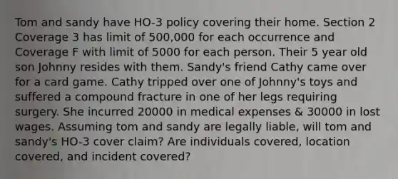 Tom and sandy have HO-3 policy covering their home. Section 2 Coverage 3 has limit of 500,000 for each occurrence and Coverage F with limit of 5000 for each person. Their 5 year old son Johnny resides with them. Sandy's friend Cathy came over for a card game. Cathy tripped over one of Johnny's toys and suffered a compound fracture in one of her legs requiring surgery. She incurred 20000 in medical expenses & 30000 in lost wages. Assuming tom and sandy are legally liable, will tom and sandy's HO-3 cover claim? Are individuals covered, location covered, and incident covered?