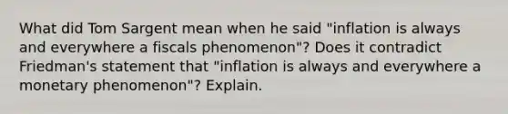 What did Tom Sargent mean when he said "inflation is always and everywhere a fiscals phenomenon"? Does it contradict Friedman's statement that "inflation is always and everywhere a monetary phenomenon"? Explain.