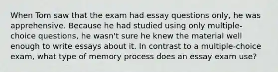 When Tom saw that the exam had essay questions only, he was apprehensive. Because he had studied using only multiple-choice questions, he wasn't sure he knew the material well enough to write essays about it. In contrast to a multiple-choice exam, what type of memory process does an essay exam use?