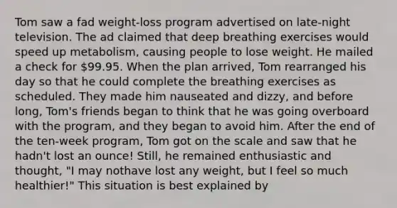 Tom saw a fad weight-loss program advertised on late-night television. The ad claimed that deep breathing exercises would speed up metabolism, causing people to lose weight. He mailed a check for 99.95. When the plan arrived, Tom rearranged his day so that he could complete the breathing exercises as scheduled. They made him nauseated and dizzy, and before long, Tom's friends began to think that he was going overboard with the program, and they began to avoid him. After the end of the ten-week program, Tom got on the scale and saw that he hadn't lost an ounce! Still, he remained enthusiastic and thought, "I may nothave lost any weight, but I feel so much healthier!" This situation is best explained by