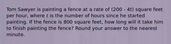 Tom Sawyer is painting a fence at a rate of (200 - 4t) square feet per hour, where 𝑡 is the number of hours since he started painting. If the fence is 800 square feet, how long will it take him to finish painting the fence? Round your answer to the nearest minute.