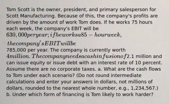 Tom Scott is the owner, president, and primary salesperson for Scott Manufacturing. Because of this, the company's profits are driven by the amount of work Tom does. If he works 75 hours each week, the company's EBIT will be 630,000 per year; if he works a 85-hour week, the company's EBIT will be785,000 per year. The company is currently worth 4 million. The company needs a cash infusion of2.1 million and can issue equity or issue debt with an interest rate of 10 percent. Assume there are no corporate taxes. a. What are the cash flows to Tom under each scenario? (Do not round intermediate calculations and enter your answers in dollars, not millions of dollars, rounded to the nearest whole number, e.g., 1,234,567.) b. Under which form of financing is Tom likely to work harder?